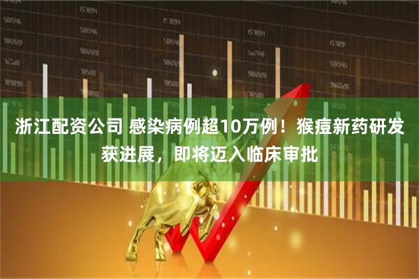 浙江配资公司 感染病例超10万例！猴痘新药研发获进展，即将迈入临床审批