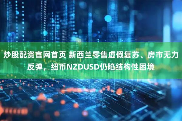 炒股配资官网首页 新西兰零售虚假复苏、房市无力反弹，纽币NZDUSD仍陷结构性困境