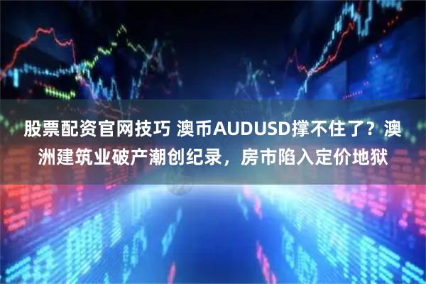 股票配资官网技巧 澳币AUDUSD撑不住了？澳洲建筑业破产潮创纪录，房市陷入定价地狱