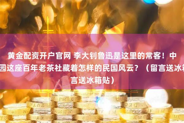 黄金配资开户官网 李大钊鲁迅是这里的常客！中山公园这座百年老茶社藏着怎样的民国风云？（留言送冰箱贴）