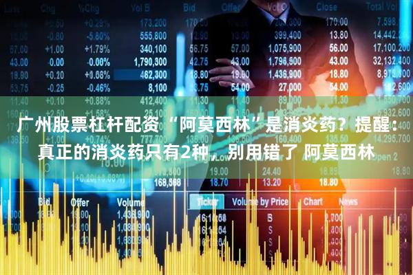 广州股票杠杆配资 “阿莫西林”是消炎药？提醒：真正的消炎药只有2种，别用错了 阿莫西林