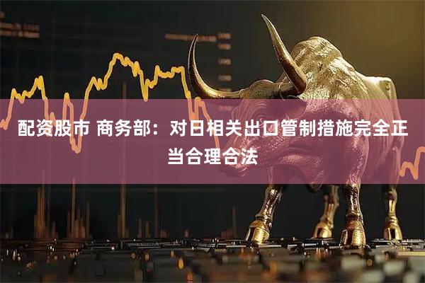 配资股市 商务部：对日相关出口管制措施完全正当合理合法