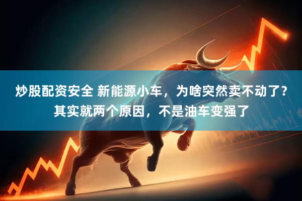 炒股配资安全 新能源小车，为啥突然卖不动了？其实就两个原因，不是油车变强了