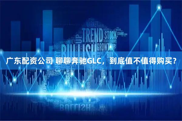 广东配资公司 聊聊奔驰GLC，到底值不值得购买？
