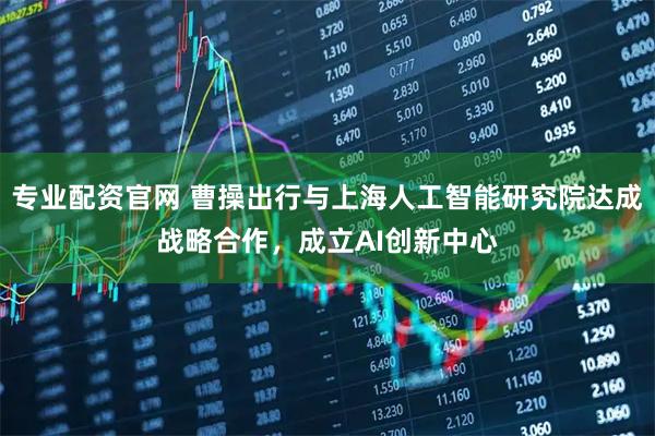 专业配资官网 曹操出行与上海人工智能研究院达成战略合作，成立AI创新中心