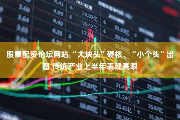 股票配资论坛网站 “大块头”硬核、“小个头”出圈 传统产业上半年表现亮眼