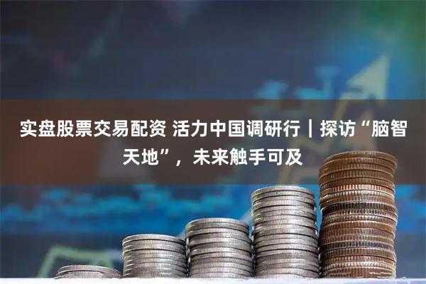 实盘股票交易配资 活力中国调研行｜探访“脑智天地”，未来触手可及