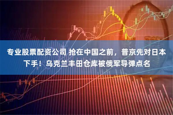 专业股票配资公司 抢在中国之前，普京先对日本下手！乌克兰丰田仓库被俄军导弹点名