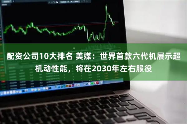 配资公司10大排名 美媒：世界首款六代机展示超机动性能，将在2030年左右服役
