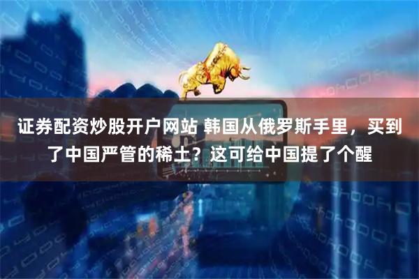 证券配资炒股开户网站 韩国从俄罗斯手里，买到了中国严管的稀土？这可给中国提了个醒
