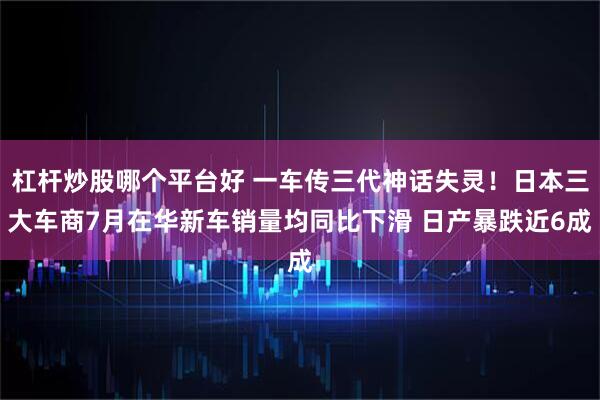 杠杆炒股哪个平台好 一车传三代神话失灵！日本三大车商7月在华新车销量均同比下滑 日产暴跌近6成