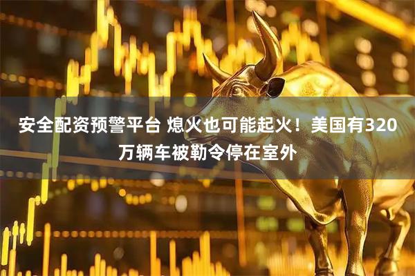 安全配资预警平台 熄火也可能起火！美国有320万辆车被勒令停在室外